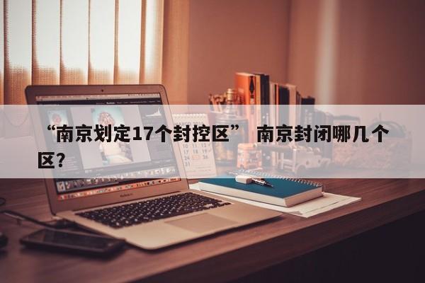 “南京划定17个封控区” 南京封闭哪几个区？